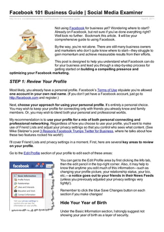 Facebook 101 Business Guide | Social Media Examiner
http://w w w .socialmediaexaminer.com/facebook-101-business-guide/                                        April 6, 2011



                                          Not using Facebook for business yet? Wondering where to start?
                                          Already on Facebook, but not sure if you’ve done everything right?
                                          Well look no further. Bookmark this article. It will be your
                                          comprehensive guide to using Facebook.

                                          By the way, you’re not alone. There are still many business owners
                                          and marketers who don’t quite know where to start—they struggle to
                                          gain momentum and achieve measurable results from their efforts.

                          This post is designed to help you understand what Facebook can do
                          for your business and lead you through a step-by-step process for
                          getting started on building a compelling presence and
optimizing your Facebook marketing.

STEP 1: Review Your Profile
Most likely, you already have a personal profile. Facebook’s Terms of Use stipulate you’re allowed
one account in your own real name. (If you don’t yet have a Facebook account, just go to
http://facebook.com and register.)

Next, choose your approach for using your personal profile. It’s entirely a personal choice.
You may wish to keep your profile for connecting only with friends you already know and family
members. Or, you may wish to blend both your personal and professional worlds.

My recommendation is to use your profile for a mix of both personal connecting and
professional networking. Regardless of how you choose to use your profile, you’ll want to make
use of Friend Lists and adjust your privacy settings so that you control who sees what content. (See
Mike Stelzner’s post 3 Reasons Facebook Trumps Twitter for Business, where he talks about how
these two features rocked his world!)

I’ll cover Friend Lists and privacy settings in a moment. First, here are several key areas to review
on your profile.

Go to the Edit Profile section of your profile to edit each of these areas:

                                               You can get to the Edit Profile area by first clicking the Info tab,
                                               then the edit pencil in the top-right corner. Also, it may help to
                                               know that anytime you edit much of this information—such as
                                               changing your profile picture, your relationship status, your bio,
                                               etc.—a notice goes out to your friends in their News Feeds
                                               (unless you previously adjusted your privacy settings very
                                               tightly!).

                                               Remember to click the blue Save Changes button on each
                                               section if you make changes!

                                               Hide Your Year of Birth
                                               Under the Basic Information section, I strongly suggest not
                                               showing your year of birth as a layer of security.
 
