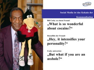 Bill Cosby zu einem Freund: „ What is so wonderful about cocaine?“ Daraufhin der Freund: „ Hey, it intensifies your personality!“ Cosby antwortete: „ But what if you are an asshole?“ Social Media ist das Kokain der Kommunikation 
