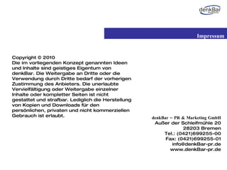 denkBar – PR & Marketing GmbH Außer der Schleifmühle 20 28203 Bremen Tel.: (0421)699255-00 Fax: (0421)699255 -01 [email_address] www.denkBar-pr.de Copyright © 2010  Die im vorliegenden Konzept genannten Ideen und Inhalte sind geistiges Eigentum von denkBar. Die Weitergabe an Dritte oder die Verwendung durch Dritte bedarf der vorherigen Zustimmung des Anbieters. Die unerlaubte Vervielfältigung oder Weitergabe einzelner Inhalte oder kompletter Seiten ist nicht gestattet und strafbar. Lediglich die Herstellung von Kopien und Downloads für den persönlichen, privaten und nicht kommerziellen Gebrauch ist erlaubt.  Impressum 