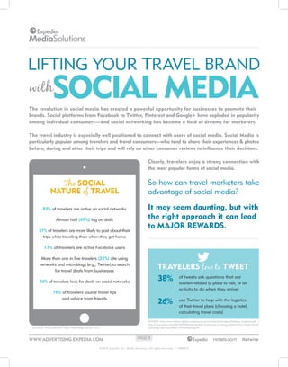 LIFTING YOUR TRAVEL BRAND

SOCIAL MEDIA

with

The revolution in social media has created a powerful opportunity for businesses to promote their
brands. Social platforms from Facebook to Twitter, Pinterest and Google+ have exploded in popularity
among individual consumers—and social networking has become a field of dreams for marketers.
The travel industry is especially well positioned to connect with users of social media. Social Media is
particularly popular among travelers and travel consumers—who tend to share their experiences & photos
before, during and after their trips and will rely on other consumer reviews to influence their decisions.
Clearly, travelers enjoy a strong connection with
the most popular forms of social media.

The SOCIAL
NATURE of TRAVEL
83% of travelers are active on social networks
Almost half (49%) log on daily
31% of travelers are more likely to post about their
trips while traveling than when they get home

So how can travel marketers take
advantage of social media?
It may seem daunting, but with
the right approach it can lead
to MAJOR REWARDS.

77% of travelers are active Facebook users
More than one in five travelers (22%) cite using
networks and microblogs (e.g., Twitter) to search
for travel deals from businesses

TRAVELERS love to TWEET
that are
38% of tweets ask questionsto visit, or an
tourism-related (a place

26% of travelers look for deals on social networks

activity to do when they arrive)

19% of travelers source travel tips
and advice from friends

26%

use Twitter to help with the logistics
of their travel plans (choosing a hotel,
calculating travel costs)

SOURCE: http://www.allianz-global-assistance.com/corporate/images/Helpme_synthesis.pdf |
http://www.tnooz.com/2013/07/05/news/twitter-evolves-as-a-strong-platform-for-virtual-travelconcierge-services/#MAJTEBJ4Vfqtcojg.99

SOURCE: PhoCusWright Travel Technology Survey 2012

WWW.ADVERTISING.EXPEDIA.COM
www.advertising.expedia.com

PAGE 1

©2013 Expedia, Inc. Media Solutions. All rights reser ved. | v.080913

 