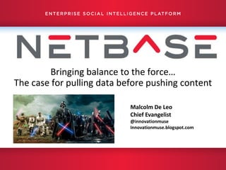 Bringing balance to the force…
    The case for pulling data before pushing content

                                                                                       Malcolm De Leo
                                                                                       Chief Evangelist
                                                                                       @innovationmuse
                                                                                       Innovationmuse.blogspot.com




1    |   Confidential   |   © 2012 NetBase Solutions. All Rights Reserved Worldwide.
 