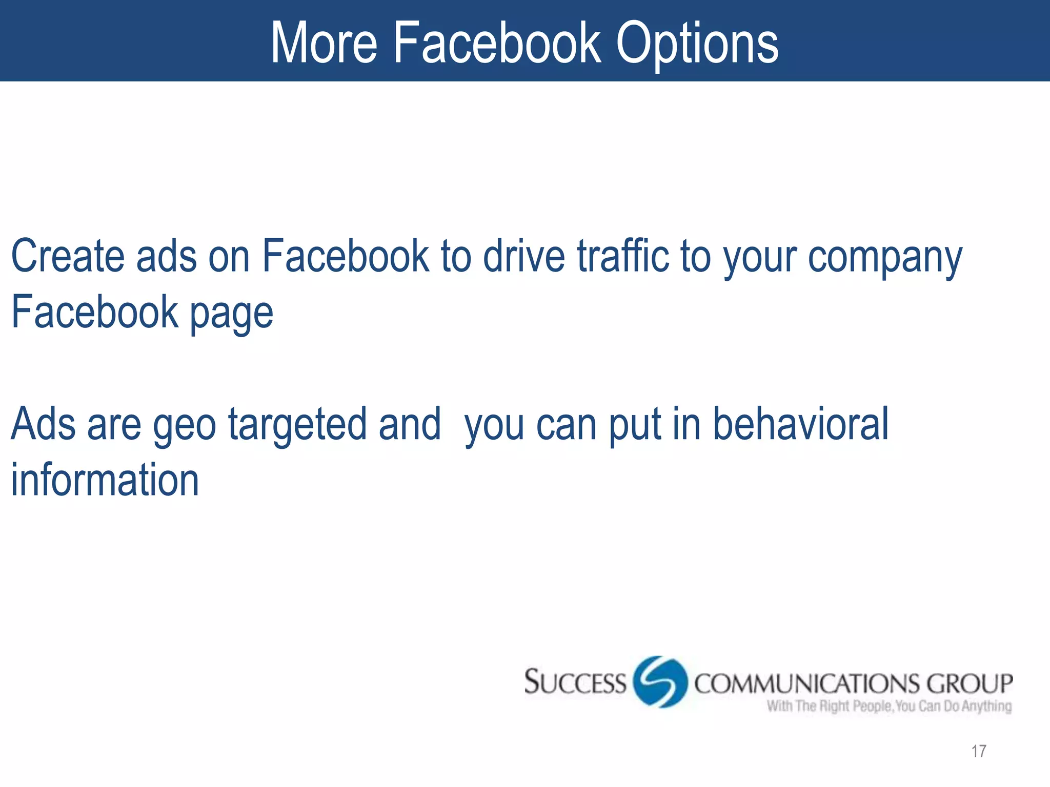 More Facebook Options


Create ads on Facebook to drive traffic to your company
Facebook page

Ads are geo targeted and you can put in behavioral
information




                                                          17
 