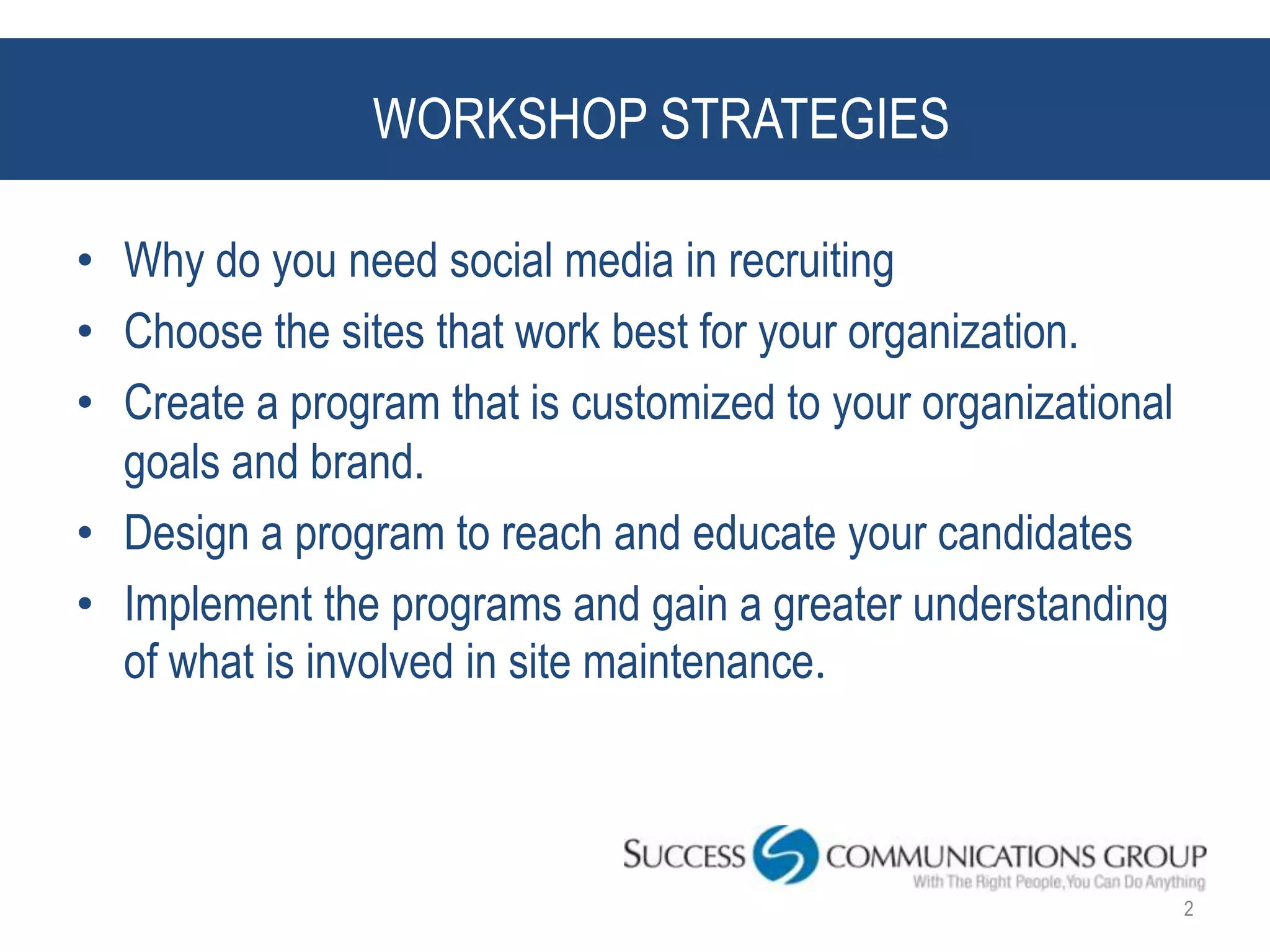 WORKSHOP STRATEGIES

• Why do you need social media in recruiting
• Choose the sites that work best for your organization.
• Create a program that is customized to your organizational
  goals and brand.
• Design a program to reach and educate your candidates
• Implement the programs and gain a greater understanding
  of what is involved in site maintenance.



                                                               2
 