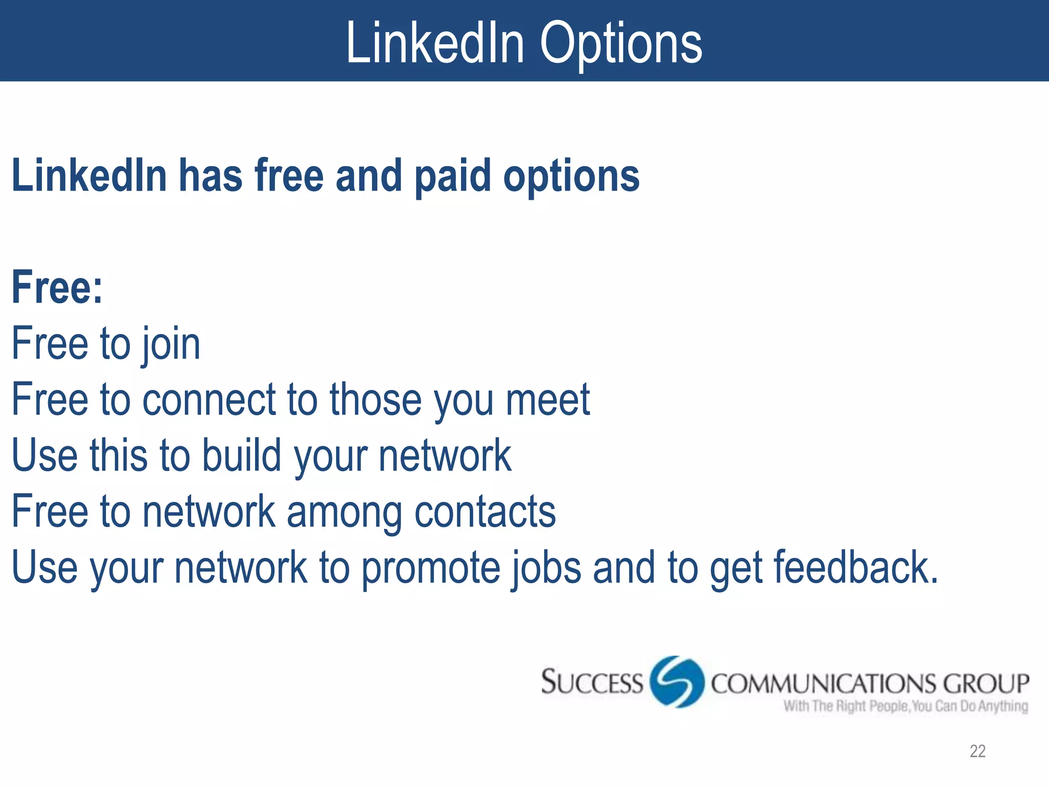 LinkedIn Options

LinkedIn has free and paid options

Free:
Free to join
Free to connect to those you meet
Use this to build your network
Free to network among contacts
Use your network to promote jobs and to get feedback.


                                                        22
 
