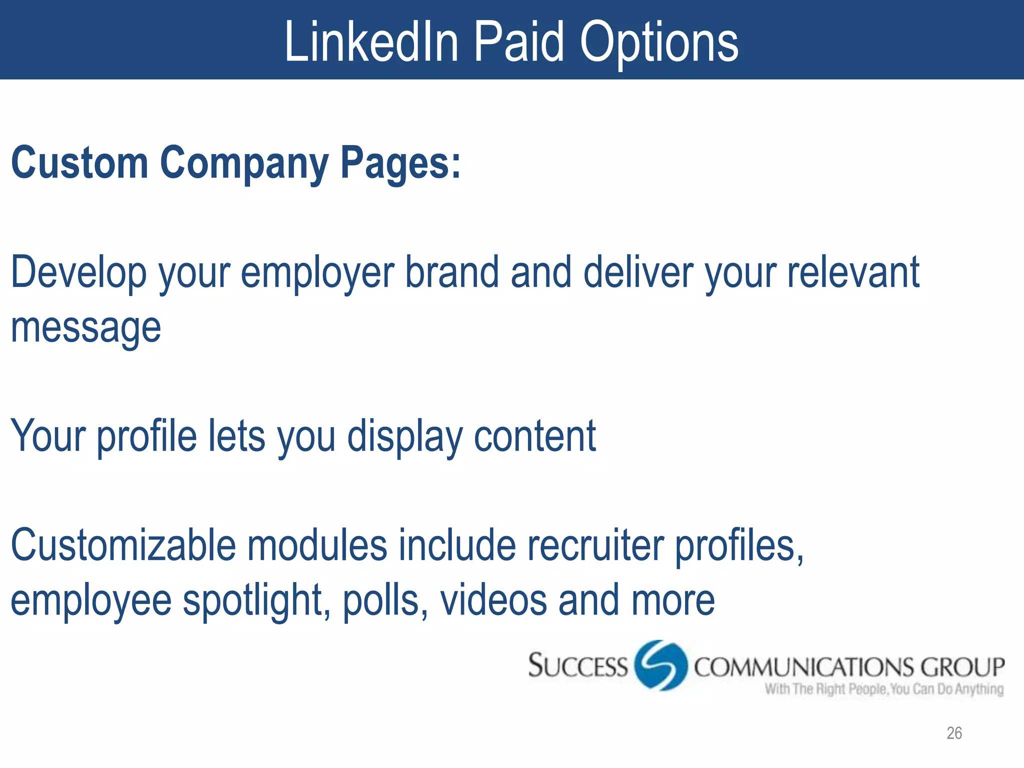 LinkedIn Paid Options

Custom Company Pages:

Develop your employer brand and deliver your relevant
message

Your profile lets you display content

Customizable modules include recruiter profiles,
employee spotlight, polls, videos and more

                                                        26
 