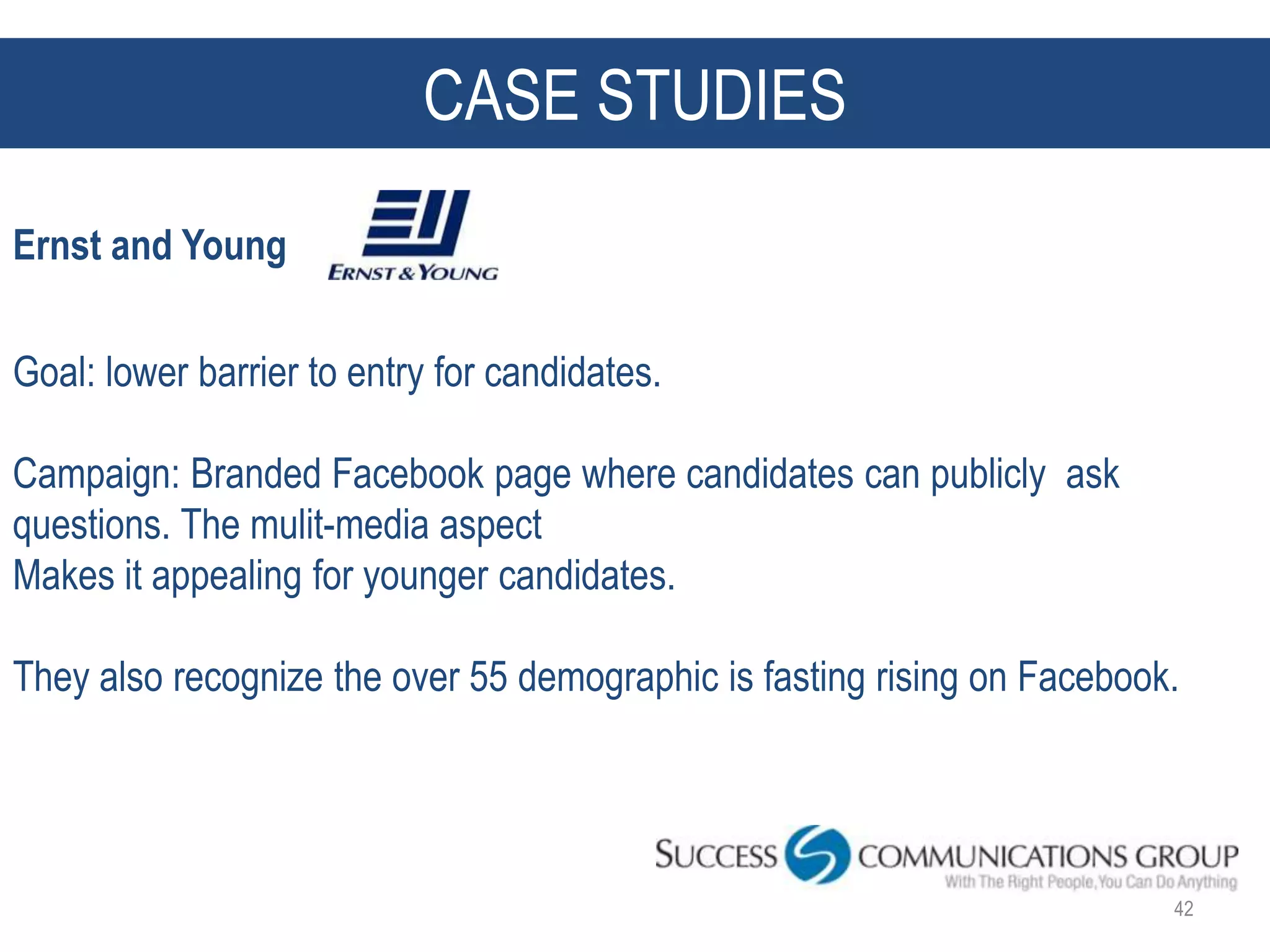 CASE STUDIES
Ernst and Young

Goal: lower barrier to entry for candidates.

Campaign: Branded Facebook page where candidates can publicly ask
questions. The mulit-media aspect
Makes it appealing for younger candidates.

They also recognize the over 55 demographic is fasting rising on Facebook.




                                                                         42
 