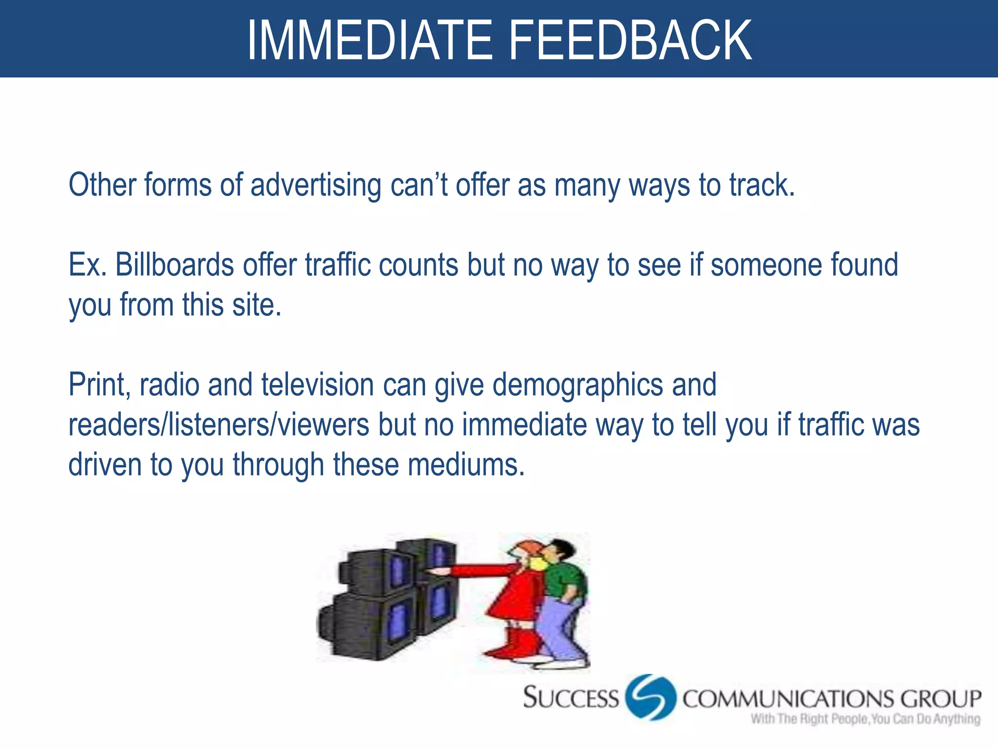 IMMEDIATE FEEDBACK

Other forms of advertising can’t offer as many ways to track.

Ex. Billboards offer traffic counts but no way to see if someone found
you from this site.

Print, radio and television can give demographics and
readers/listeners/viewers but no immediate way to tell you if traffic was
driven to you through these mediums.
 