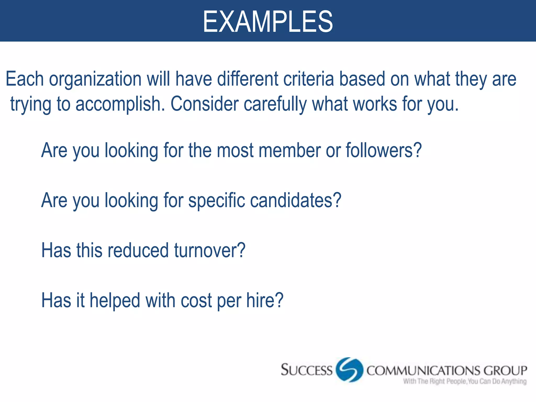 EXAMPLES
Each organization will have different criteria based on what they are
trying to accomplish. Consider carefully what works for you.

    Are you looking for the most member or followers?

    Are you looking for specific candidates?

    Has this reduced turnover?

    Has it helped with cost per hire?
 