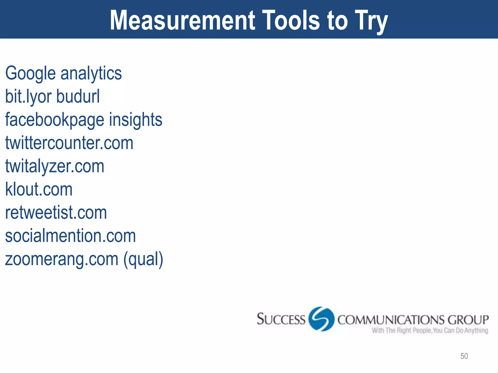 Measurement Tools to Try
Google analytics
bit.lyor budurl
facebookpage insights
twittercounter.com
twitalyzer.com
klout.com
retweetist.com
socialmention.com
zoomerang.com (qual)



                                        50
 