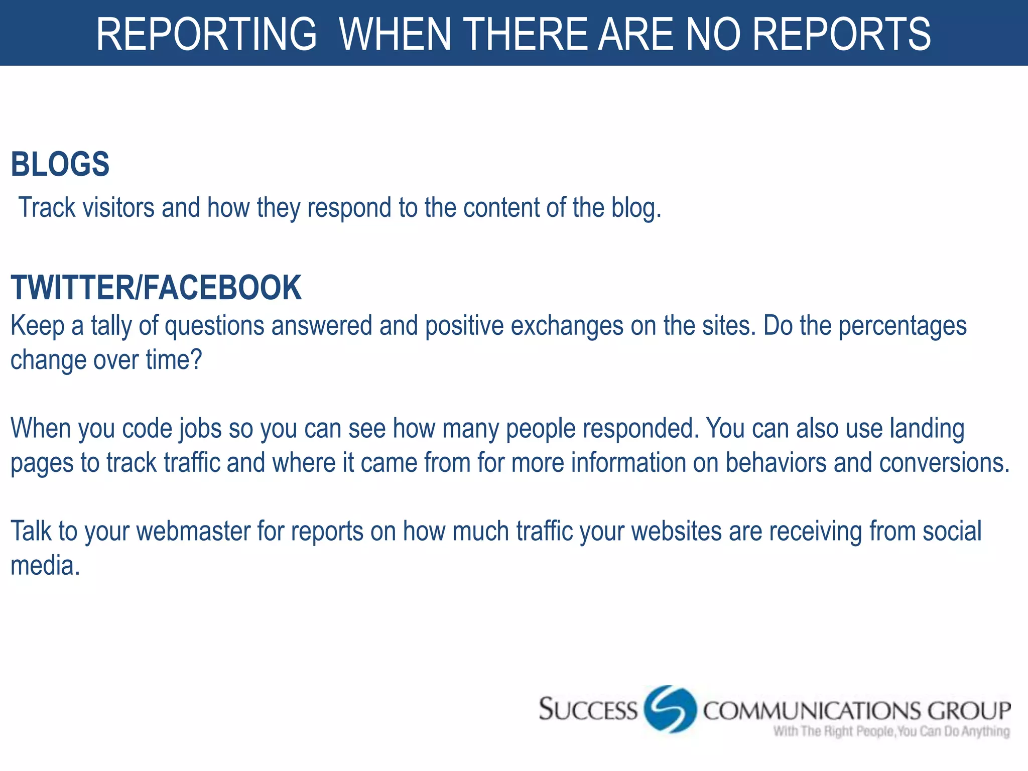 REPORTING WHEN THERE ARE NO REPORTS

BLOGS
Track visitors and how they respond to the content of the blog.

TWITTER/FACEBOOK
Keep a tally of questions answered and positive exchanges on the sites. Do the percentages
change over time?

When you code jobs so you can see how many people responded. You can also use landing
pages to track traffic and where it came from for more information on behaviors and conversions.

Talk to your webmaster for reports on how much traffic your websites are receiving from social
media.




                                                                                          51
 