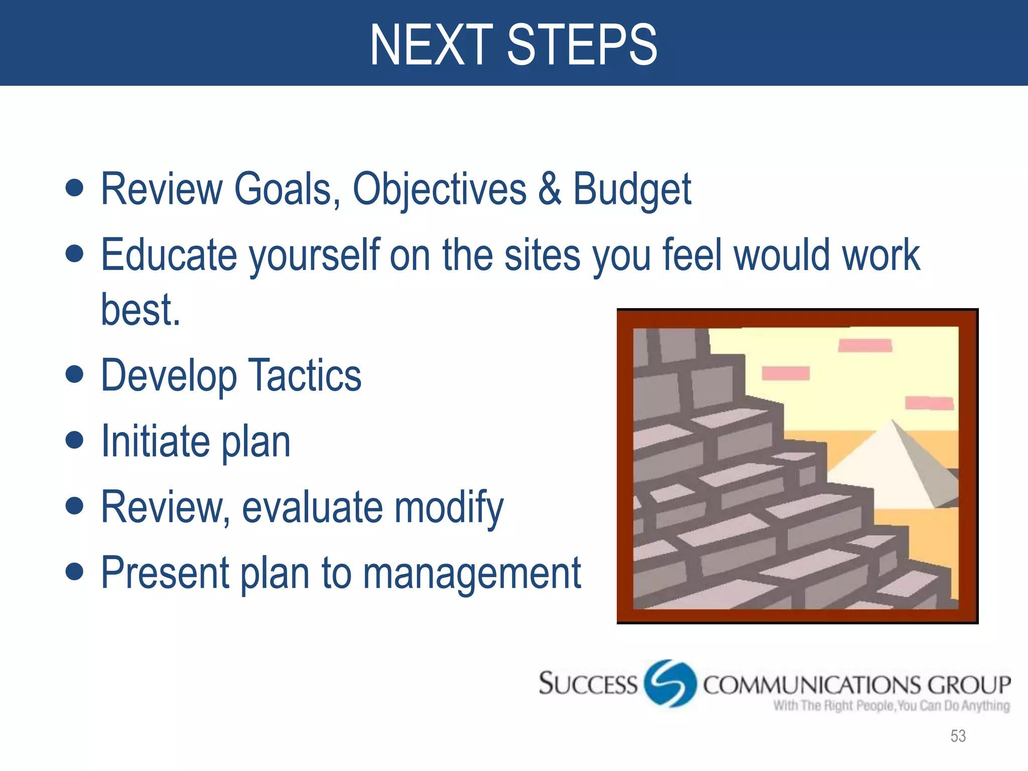 NEXT STEPS

 Review Goals, Objectives & Budget
 Educate yourself on the sites you feel would work
  best.
 Develop Tactics
 Initiate plan
 Review, evaluate modify
 Present plan to management


                                                      53
 