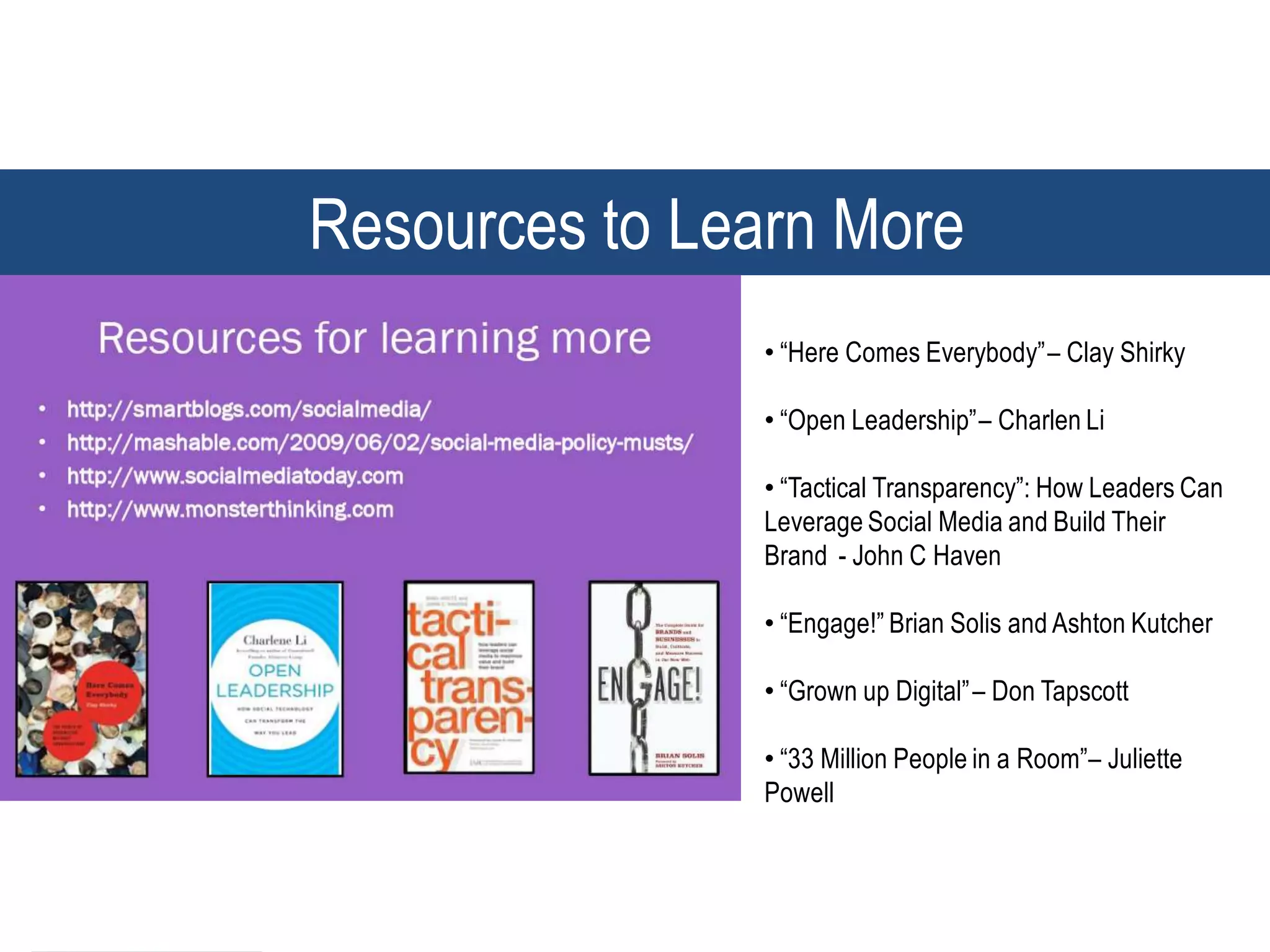 Resources to Learn More
               • “Here Comes Everybody” – Clay Shirky

               • “Open Leadership” – Charlen Li

               • “Tactical Transparency”: How Leaders Can
               Leverage Social Media and Build Their
               Brand - John C Haven

               • “Engage!” Brian Solis and Ashton Kutcher

               • “Grown up Digital” – Don Tapscott

               • “33 Million People in a Room”– Juliette
               Powell



                                                       55
 