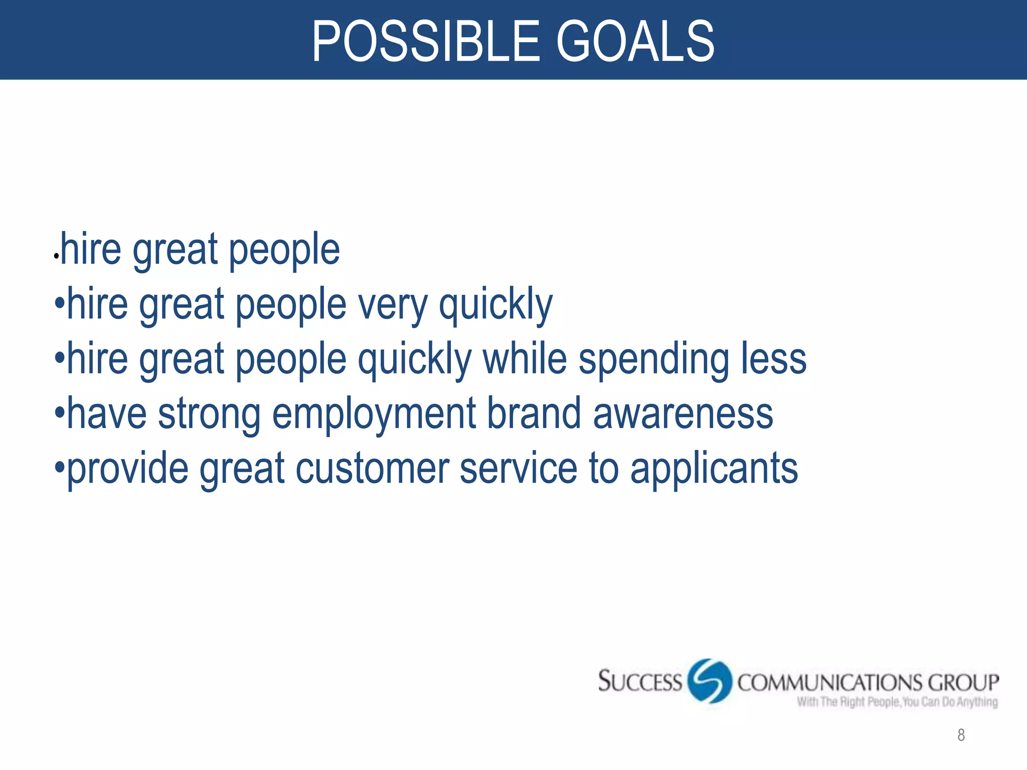 POSSIBLE GOALS


hire great people
•

•hire great people very quickly
•hire great people quickly while spending less
•have strong employment brand awareness
•provide great customer service to applicants




                                                 8
 