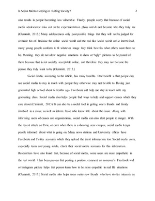 Is Social Media Helping or Hurting Society? 2
also results in people becoming less vulnerable. Finally, people worry that because of social
media adolescence miss out on the experimentation phase and do not become who they truly are
(Clemmitt, 2013.) Many adolescences only post positive things that they will not be judged for
or made fun of. Because the online social world and the real like social world are so intertwined,
many young people conform to fit whatever image they think best fits what others want them to
be. Meaning, they do not allow negative emotions to show or “ugly” pictures to be posted of
them because that is not socially acceptable online, and therefore they may not become the
person they truly want to be (Clemmitt, 2013.)
Social media, according to the article, has many benefits. One benefit is that people can
use social media to stay in touch with people they otherwise may not be able to. Having just
graduated high school about 6 months ago, Facebook will help me stay in touch with my
graduating class. Social media also helps people find ways to help and support causes which they
care about (Clemmitt, 2013). It can also be a useful tool in getting one’s friends and family
involved in a cause, as well as inform those who know little about the cause. Along with
informing users of causes and organizations, social media can also alert people to danger. With
the recent attack on Paris, or even when there is a shooting near campus, social media keeps
people informed about what is going on. Many news stations and University offices have
Facebook and Twitter accounts which they upload the latest information too. Social media users,
especially teens and young adults, check their social media accounts for this information.
Researchers have also found that, because of social media, some users are more empathetic in
the real world. It has been proven that posting a positive comment on someone’s Facebook wall
or Instagram picture helps that person learn how to be more empathic in real life situations
(Clemmitt, 2013.) Social media also helps users make new friends who have similar interests as
 
