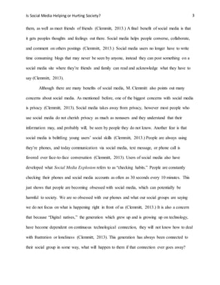 Is Social Media Helping or Hurting Society? 3
them, as well as meet friends of friends (Clemmitt, 2013.) A final benefit of social media is that
it gets peoples thoughts and feelings out there. Social media helps people converse, collaborate,
and comment on others postings (Clemmitt, 2013.) Social media users no longer have to write
time consuming blogs that may never be seen by anyone, instead they can post something on a
social media site where they’re friends and family can read and acknowledge what they have to
say (Clemmitt, 2013).
Although there are many benefits of social media, M. Clemmitt also points out many
concerns about social media. As mentioned before, one of the biggest concerns with social media
is privacy (Clemmitt, 2013). Social media takes away from privacy, however most people who
use social media do not cherish privacy as much as nonusers and they understand that their
information may, and probably will, be seen by people they do not know. Another fear is that
social media is belittling young users’ social skills (Clemmitt, 2013.) People are always using
they’re phones, and today communication via social media, text message, or phone call is
favored over face-to-face conversation (Clemmitt, 2013). Users of social media also have
developed what Social Media Explosion refers to as “checking habits.” People are constantly
checking their phones and social media accounts as often as 30 seconds every 10 minutes. This
just shows that people are becoming obsessed with social media, which can potentially be
harmful to society. We are so obsessed with our phones and what our social groups are saying
we do not focus on what is happening right in front of us (Clemmitt, 2013.) It is also a concern
that because “Digital natives,” the generation which grew up and is growing up on technology,
have become dependent on continuous technological connection, they will not know how to deal
with frustration or loneliness (Clemmitt, 2013). This generation has always been connected to
their social group in some way, what will happen to them if that connection ever goes away?
 