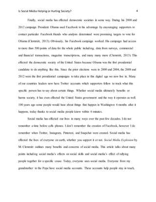 Is Social Media Helping or Hurting Society? 4
Finally, social media has effected democratic societies in some way. During his 2008 and
2012 campaign President Obama used Facebook to his advantage by encouraging supporters to
contact particular Facebook friends who analysts determined were promising targets to vote for
Obama (Clemmitt, 2013). Obviously, his Facebook campaign worked. His campaign had access
to more than 500 points of data for the whole public including, data from surveys, commercial
and financial transactions, magazine transcriptions, and many many more (Clemmitt, 2013). This
effected the democratic society of the United States because Obama was the first presidential
candidate to do anything like this. Since the prior elections were in 2000 and 2004, the 2008 and
2012 were the first presidential campaigns to take place in this digital age we now live in. Many
of our countries leaders now have Twitter accounts which supporters follow to track what this
specific person has to say about certain things. Whether social media ultimately benefits or
harms society, it has even effected the United States government and the way it operates as well.
100 years ago some people would hear about things that happen in Washington 6 months after it
happens, today thanks to social media people know within 6 minutes.
Social media has effected our lives in many ways over the past few decades. I do not
remember a time before cells phones. I don’t remember the creation of Facebook, however I do
remember when Twitter, Instagram, Pinterest, and Snapchat were created. Social media has
effected the lives of everyone on earth, whether you support it or not. Social Media Explosion by
M. Clemmitt outlines many benefits and concerns of social media. This article talks about many
points including social media’s effects on social skills and social media’s effect of rallying
people together for a specific cause. Today, everyone uses social media. Everyone from my
grandmother to the Pope have social media accounts. These accounts help people stay in touch,
 