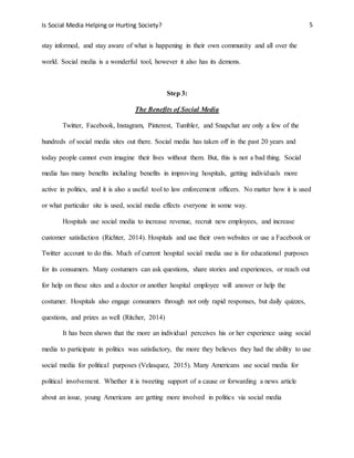 Is Social Media Helping or Hurting Society? 5
stay informed, and stay aware of what is happening in their own community and all over the
world. Social media is a wonderful tool, however it also has its demons.
Step 3:
The Benefits of Social Media
Twitter, Facebook, Instagram, Pinterest, Tumbler, and Snapchat are only a few of the
hundreds of social media sites out there. Social media has taken off in the past 20 years and
today people cannot even imagine their lives without them. But, this is not a bad thing. Social
media has many benefits including benefits in improving hospitals, getting individuals more
active in politics, and it is also a useful tool to law enforcement officers. No matter how it is used
or what particular site is used, social media effects everyone in some way.
Hospitals use social media to increase revenue, recruit new employees, and increase
customer satisfaction (Richter, 2014). Hospitals and use their own websites or use a Facebook or
Twitter account to do this. Much of current hospital social media use is for educational purposes
for its consumers. Many costumers can ask questions, share stories and experiences, or reach out
for help on these sites and a doctor or another hospital employee will answer or help the
costumer. Hospitals also engage consumers through not only rapid responses, but daily quizzes,
questions, and prizes as well (Ritcher, 2014)
It has been shown that the more an individual perceives his or her experience using social
media to participate in politics was satisfactory, the more they believes they had the ability to use
social media for political purposes (Velasquez, 2015). Many Americans use social media for
political involvement. Whether it is tweeting support of a cause or forwarding a news article
about an issue, young Americans are getting more involved in politics via social media
 