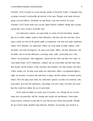 Is Social Media Helping or Hurting Society? 6
(Clemmitt, 2013). If people see a cause growing popular on Facebook, Twitter, or Instagram they
are going to research it and possibly get involved in the cause. Through social media advocacy
groups can reach millions, and friends can urge friends to get more involved in a cause
(Clemmitt, 2013). Social media users can also support election candidates though their accounts,
and get their voices out there on specific issies.
Law enforcement agencies use social media as a means of social networking, meaning
they use it to allow multiple people to share information with them and with each other, and tis
opens a whole new door for the general public to communicate with their local police department
(Stuart, 2013). Basically, law enforcement officers use social media for public relations, crime
prevention, and crime investigations. By using social media, officers and share information with
the public such as real time information concerning crime, traffic, and breaking news. Also,
citizens can ask questions, make suggestions, and provide tips which may help solve crimes via
social media (Stuart, 2013). Furthermore, criminals also use social media and often times share
their location and the locations of their associates and sometimes even share pictures and videos
of their criminal acts. By using social media, law enforcement officers can apprehend fugitives,
single out associates of suspects, link individuals to gangs, and find evidence of criminal activity
(Stuart, 2013). By using social media, law enforcement agencies can make our community safer,
keep citizens up to date with information, and perhaps even solve crimes a lot faster and sooner
than they would have without the use of social media.
Social media has helped our society grow in a positive way. Through the use of social
media news can spread like wild fire, keeping more people safe and informed. Social media
keeps everyone connected to each other in a way that has never before been possible. Through
the use of social media, hospitals being improved, individals are becoming more involved in
 