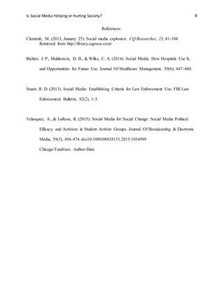 Is Social Media Helping or Hurting Society? 8
References:
Clemmitt, M. (2013, January 25). Social media explosion. CQ Researcher, 23, 81-104.
Retrieved from http://library.cqpress.com/
Richter, J. P., Muhlestein, D. B., & Wilks, C. A. (2014). Social Media: How Hospitals Use It,
and Opportunities for Future Use. Journal Of Healthcare Management, 59(6), 447-460.
Stuart, R. D. (2013). Social Media: Establishing Criteria for Law Enforcement Use. FBI Law
Enforcement Bulletin, 82(2), 1-3.
Velasquez, A., & LaRose, R. (2015). Social Media for Social Change: Social Media Political
Efficacy and Activism in Student Activist Groups. Journal Of Broadcasting & Electronic
Media, 59(3), 456-474. doi:10.1080/08838151.2015.1054998
Chicago/Turabian: Author-Date
 