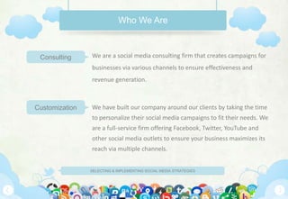 SELECTING & IMPLEMENTING SOCIAL MEDIA STRATEGIES
We are a social media consulting firm that creates campaigns for
businesses via various channels to ensure effectiveness and
revenue generation.
We have built our company around our clients by taking the time
to personalize their social media campaigns to fit their needs. We
are a full-service firm offering Facebook, Twitter, YouTube and
other social media outlets to ensure your business maximizes its
reach via multiple channels.
Who We Are
Consulting
Customization
 