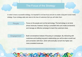 SELECTING & IMPLEMENTING SOCIAL MEDIA STRATEGIES
The Focus of the Strategy
Focus on the people and not the technology. The technology is not what
drives revenues; however, having a consultant who can create connections
and manage an effective campaign to reach the customers does.
Build conversations instead of focusing on campaigns. By interacting with
customers and building long-term relationships you will be able to build trust
and connection with them, which will eventually convert into higher and
more consistent revenues.
In order to have a successful strategy, it is important to not lose focus and aim to create a long-term social media
strategy. If your strategy adds real value to the lives of customers then you will retain them.
People
Engagement
 