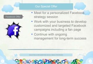 SELECTING & IMPLEMENTING SOCIAL MEDIA STRATEGIES
Facebook Offer
Our Special Offer
• Meet for a personalized Facebook
strategy session
• Work with your business to develop
customized and targeted Facebook
campaigns including a fan page
• Continue with ongoing
management for long-term success
 
