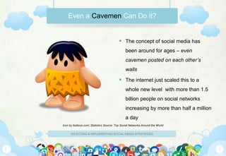 SELECTING & IMPLEMENTING SOCIAL MEDIA STRATEGIES
 The concept of social media has
been around for ages – even
cavemen posted on each other’s
walls
 The internet just scaled this to a
whole new level with more than 1.5
billion people on social networks
increasing by more than half a million
a day
Even a Cavemen Can Do it?
Icon by fasticon.com; Statistics Source: Top Social Networks Around the World
 