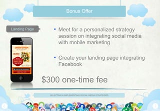 SELECTING & IMPLEMENTING SOCIAL MEDIA STRATEGIES
Landing Page
Bonus Offer
• Meet for a personalized strategy
session on integrating social media
with mobile marketing
• Create your landing page integrating
Facebook
$300 one-time fee
 