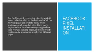 FACEBOOK
PIXEL
INSTALLATI
ON
For the Facebook retargeting pixel to work, it
needs to be installed on the back-end of all the
relevant pages you want to track, create
audiences, and remarket with. Once you’ve
implanted the Facebook retargeting pixel on
your relevant landing pages, audiences will be
continuously updated as people visit different
pages.
 
