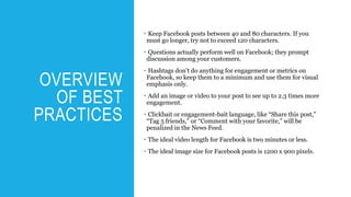 OVERVIEW
OF BEST
PRACTICES
• Keep Facebook posts between 40 and 80 characters. If you
must go longer, try not to exceed 120 characters.
• Questions actually perform well on Facebook; they prompt
discussion among your customers.
• Hashtags don’t do anything for engagement or metrics on
Facebook, so keep them to a minimum and use them for visual
emphasis only.
• Add an image or video to your post to see up to 2.3 times more
engagement.
• Clickbait or engagement-bait language, like “Share this post,”
“Tag 5 friends,” or “Comment with your favorite,” will be
penalized in the News Feed.
• The ideal video length for Facebook is two minutes or less.
• The ideal image size for Facebook posts is 1200 x 900 pixels.
 
