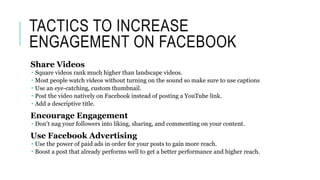 TACTICS TO INCREASE
ENGAGEMENT ON FACEBOOK
Share Videos
 Square videos rank much higher than landscape videos.
 Most people watch videos without turning on the sound so make sure to use captions
 Use an eye-catching, custom thumbnail.
 Post the video natively on Facebook instead of posting a YouTube link.
 Add a descriptive title.
Encourage Engagement
 Don’t nag your followers into liking, sharing, and commenting on your content.
Use Facebook Advertising
 Use the power of paid ads in order for your posts to gain more reach.
 Boost a post that already performs well to get a better performance and higher reach.
 