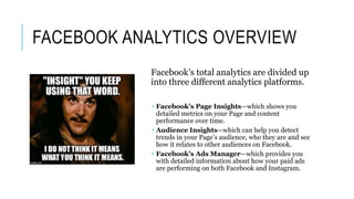 FACEBOOK ANALYTICS OVERVIEW
Facebook’s total analytics are divided up
into three different analytics platforms.
 Facebook’s Page Insights—which shows you
detailed metrics on your Page and content
performance over time.
 Audience Insights—which can help you detect
trends in your Page’s audience, who they are and see
how it relates to other audiences on Facebook.
 Facebook’s Ads Manager—which provides you
with detailed information about how your paid ads
are performing on both Facebook and Instagram.
 