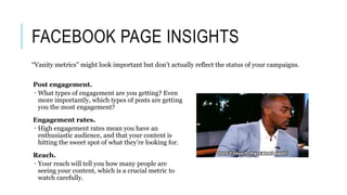 FACEBOOK PAGE INSIGHTS
Post engagement.
 What types of engagement are you getting? Even
more importantly, which types of posts are getting
you the most engagement?
Engagement rates.
 High engagement rates mean you have an
enthusiastic audience, and that your content is
hitting the sweet spot of what they’re looking for.
Reach.
 Your reach will tell you how many people are
seeing your content, which is a crucial metric to
watch carefully.
“Vanity metrics” might look important but don’t actually reflect the status of your campaigns.
 