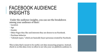 FACEBOOK AUDIENCE
INSIGHTS
Under the audience insights, you can see the breakdown
among your audience of their:
 Location
 Age
 Gender
 Other Pages they like and interests they are drawn to on Facebook.
 Purchase behavior
 “Lifestyle types,” which are basically buyer personas created by Facebook.
This is data that’s meant to be useful, not data measuring progress. Instead,
check in on this data every so often to see who your on-platform audience is.
 