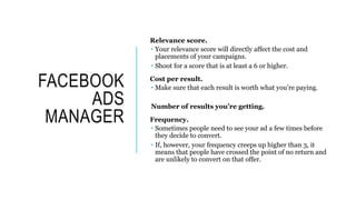 FACEBOOK
ADS
MANAGER
Relevance score.
 Your relevance score will directly affect the cost and
placements of your campaigns.
 Shoot for a score that is at least a 6 or higher.
Cost per result.
 Make sure that each result is worth what you’re paying.
Number of results you’re getting.
Frequency.
 Sometimes people need to see your ad a few times before
they decide to convert.
 If, however, your frequency creeps up higher than 3, it
means that people have crossed the point of no return and
are unlikely to convert on that offer.
 