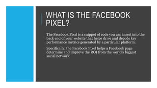 WHAT IS THE FACEBOOK
PIXEL?
The Facebook Pixel is a snippet of code you can insert into the
back end of your website that helps drive and decode key
performance metrics generated by a particular platform.
Specifically, the Facebook Pixel helps a Facebook page
determine and improve the ROI from the world’s biggest
social network.
 