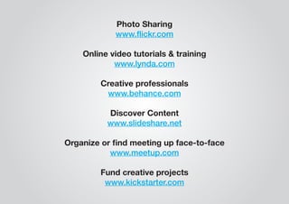 Photo Sharing 
www.flickr.com 
Online video tutorials & training 
www.lynda.com 
Creative professionals 
www.behance.com 
Discover Content 
www.slideshare.net 
Organize or find meeting up face-to-face 
www.meetup.com 
Fund creative projects 
www.kickstarter.com 
