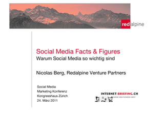 !
Social Media Facts & Figures!
!




Warum Social Media so wichtig sind!
!
!

Nicolas Berg, Redalpine Venture Partners!
!
!
!
 Social Media

Marketing Konferenz
 Kongresshaus Zürich
 24. März 2011
    
    
    
 