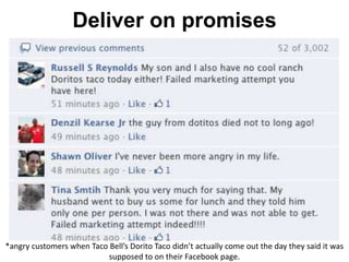 Deliver on promises
*angry customers when Taco Bell’s Dorito Taco didn’t actually come out the day they said it was
supposed to on their Facebook page.
 