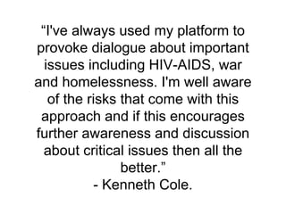 “I've always used my platform to
provoke dialogue about important
issues including HIV-AIDS, war
and homelessness. I'm well aware
of the risks that come with this
approach and if this encourages
further awareness and discussion
about critical issues then all the
better.”
- Kenneth Cole.
 