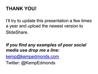 THANK YOU!
I’ll try to update this presentation a few times
a year and upload the newest version to
SlideShare.
If you find any examples of poor social
media use drop me a line:
kemp@kempedmonds.com
Twitter: @KempEdmonds
 