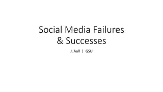 Social Media Failures
& Successes
J. Aull | GSU
 