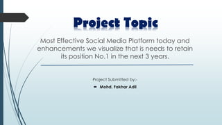 Most Effective Social Media Platform today and
enhancements we visualize that is needs to retain
its position No.1 in the next 3 years.
Project Submitted by:-
 Mohd. Fakhar Adil
Project Topic
 