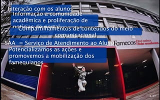 Interação com os alunos
    Informação a comunidade
    acadêmica e proliferação de
    notícias do portal
      Compartilhamentos de conteúdos do meio
                    comunicacional
                                               Você conhece.
SAA = Serviço de Atendimento ao Aluno          Todos reconhecem.
  Potencializamos as ações e
  promovemos a mobilização dos
  famequianos




                                                        5 / 17
 