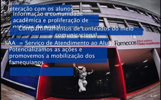 Interação com os alunos
    Informação a comunidade
    acadêmica e proliferação de
    notícias do portal
      Compartilhamentos de conteúdos do meio
                    comunicacional
                                               Você conhece.
SAA = Serviço de Atendimento ao Aluno          Todos reconhecem.
  Potencializamos as ações e
  promovemos a mobilização dos
  famequianos




                                                        5 / 17
 