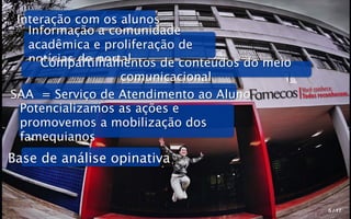 Interação com os alunos
    Informação a comunidade
    acadêmica e proliferação de
    notícias do portal
      Compartilhamentos de conteúdos do meio
                    comunicacional
                                               Você conhece.
SAA = Serviço de Atendimento ao Aluno          Todos reconhecem.
  Potencializamos as ações e
  promovemos a mobilização dos
  famequianos
Base de análise opinativa


                                                        5 / 17
 