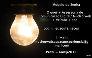 Modelo de Senha

     O que? + Assessoria de
 Comunicação Digital/ Núcleo Web
        + Veículo + ano

    Login : eusoufamecos

           E-mail :
nucleoweb.espacoexperiencia@g
           mail.com

     Prezi = anwp2012
                             15 / 17
 