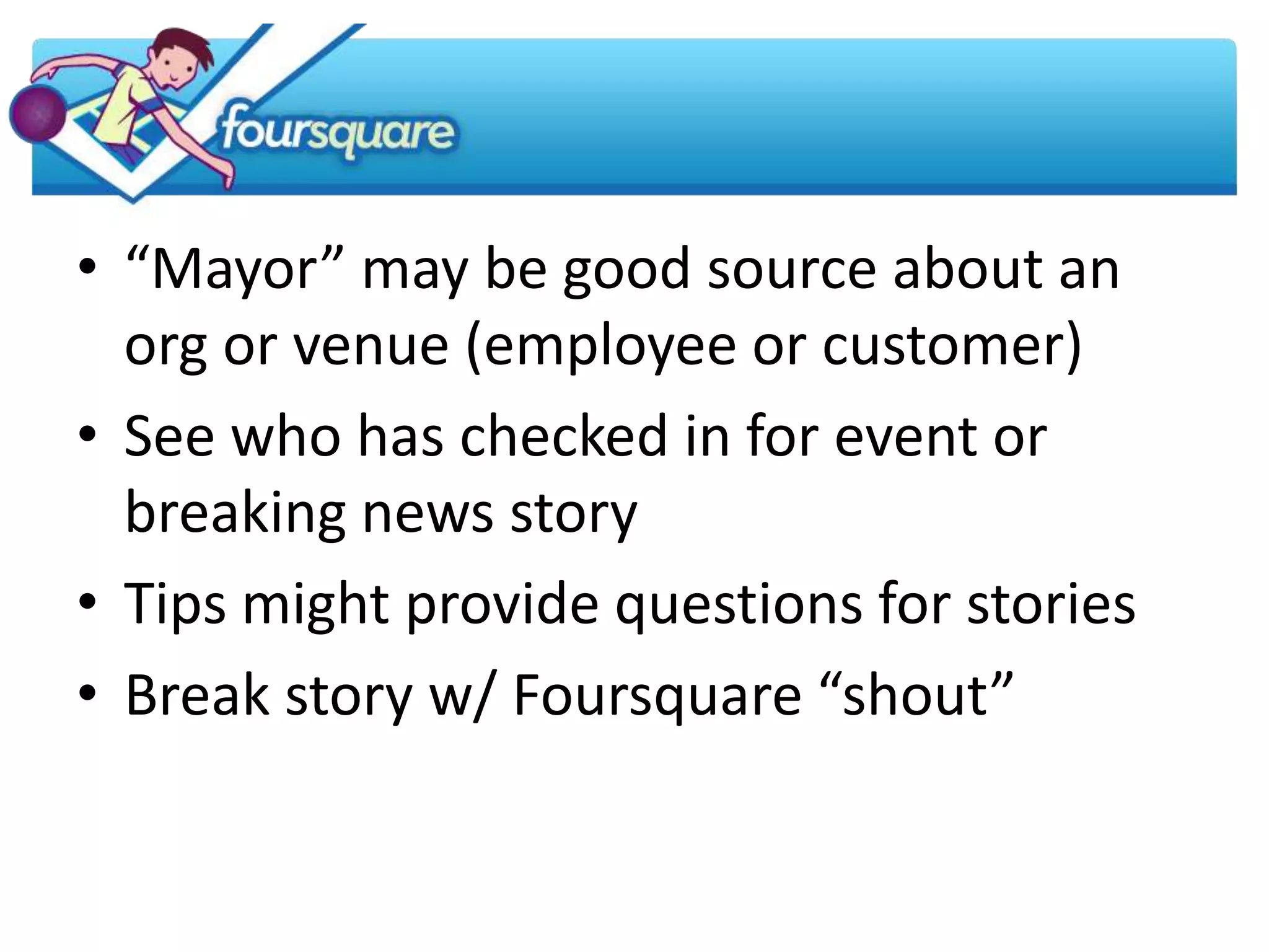 • “Mayor” may be good source about an
  org or venue (employee or customer)
• See who has checked in for event or
  breaking news story
• Tips might provide questions for stories
• Break story w/ Foursquare “shout”
 