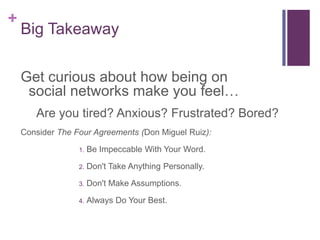 Big TakeawayGet curious about how being on social networks make you feel… Are you tired? Anxious? Frustrated? Bored?Consider The Four Agreements (Don Miguel Ruiz): Be Impeccable With Your Word.Don't Take Anything Personally.Don't Make Assumptions.Always Do Your Best.