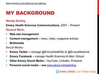 MY BACKGROUND
Wendy Darling
Emory Health Sciences Communications, 2007 – Present
General Work:
• Web site management
• Content management – news, video, magazine articles
• Multimedia
Social Media:
• Emory Twitter -- manage @EmoryHealthSci & @EmoryMedicine
• Emory Facebook – manage Health Sciences & Med. School
• Other Emory Social Media – YouTube, LinkedIn, Pinterest
• Personal social media – see www.about.me/wdarling
#WHYSHOULDIUSESOCIALMEDIA
CHALLENGE: Join Twitter today!
 
